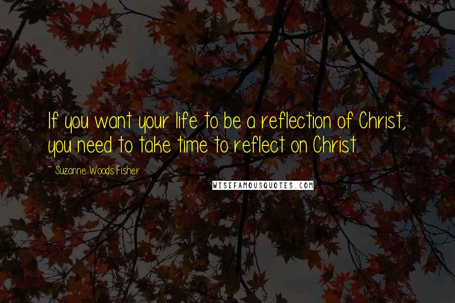 Suzanne Woods Fisher Quotes: If you want your life to be a reflection of Christ, you need to take time to reflect on Christ.