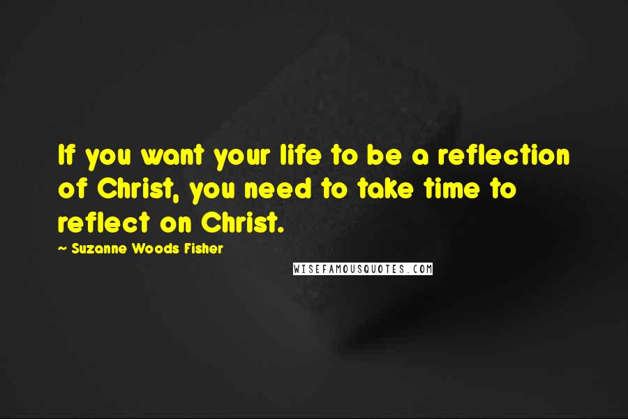 Suzanne Woods Fisher Quotes: If you want your life to be a reflection of Christ, you need to take time to reflect on Christ.