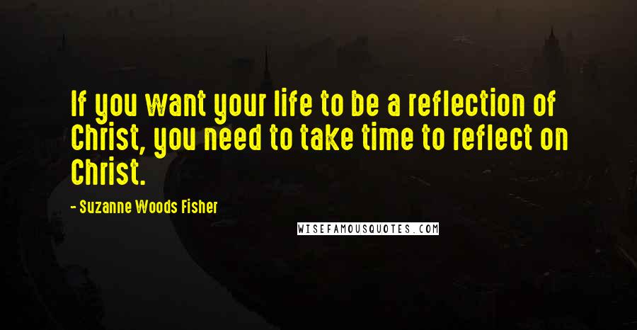 Suzanne Woods Fisher Quotes: If you want your life to be a reflection of Christ, you need to take time to reflect on Christ.