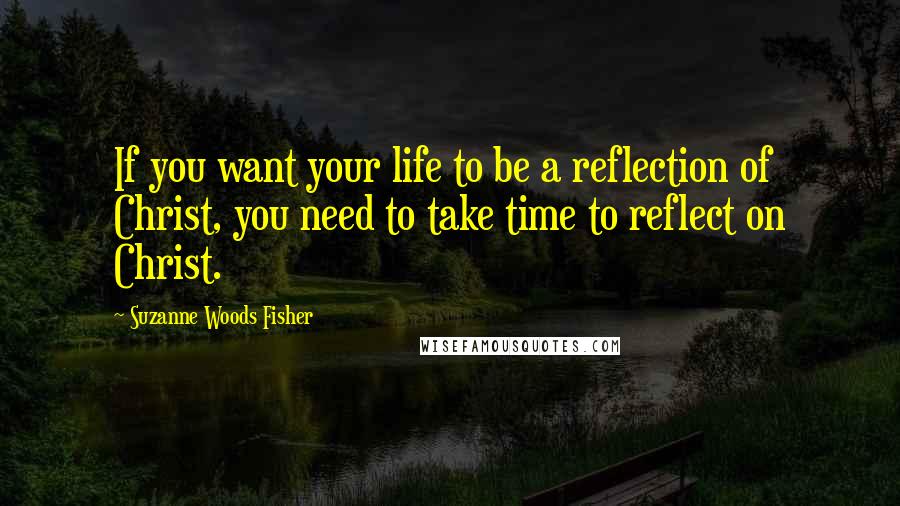 Suzanne Woods Fisher Quotes: If you want your life to be a reflection of Christ, you need to take time to reflect on Christ.