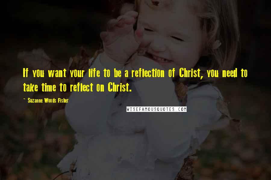 Suzanne Woods Fisher Quotes: If you want your life to be a reflection of Christ, you need to take time to reflect on Christ.