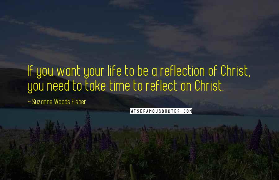 Suzanne Woods Fisher Quotes: If you want your life to be a reflection of Christ, you need to take time to reflect on Christ.