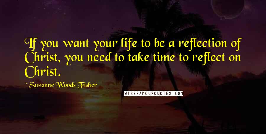 Suzanne Woods Fisher Quotes: If you want your life to be a reflection of Christ, you need to take time to reflect on Christ.