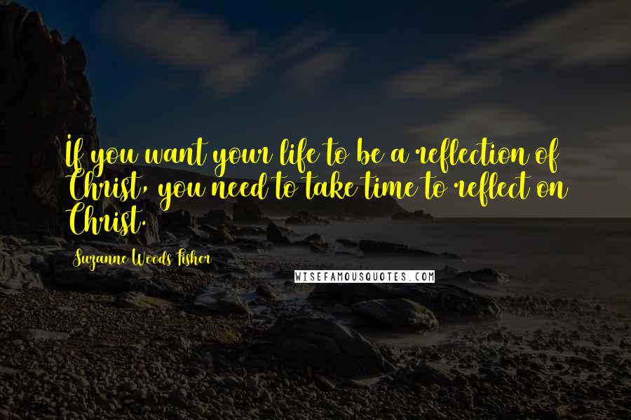 Suzanne Woods Fisher Quotes: If you want your life to be a reflection of Christ, you need to take time to reflect on Christ.