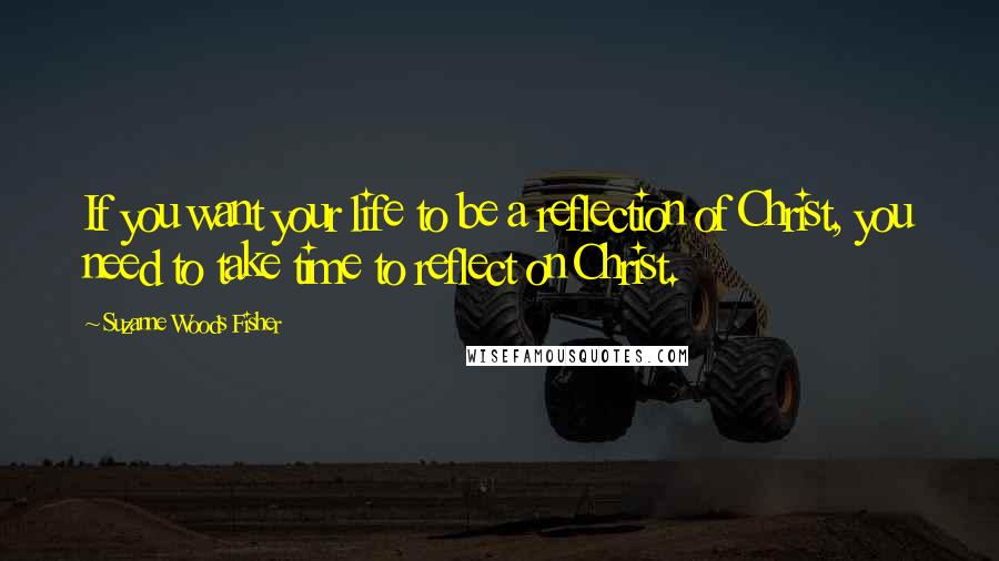 Suzanne Woods Fisher Quotes: If you want your life to be a reflection of Christ, you need to take time to reflect on Christ.