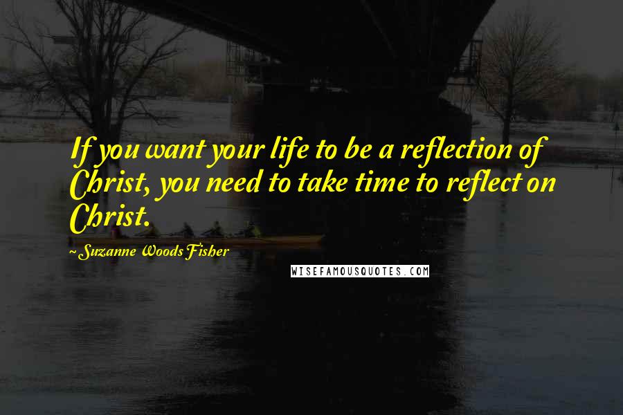 Suzanne Woods Fisher Quotes: If you want your life to be a reflection of Christ, you need to take time to reflect on Christ.