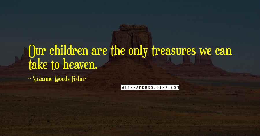 Suzanne Woods Fisher Quotes: Our children are the only treasures we can take to heaven.