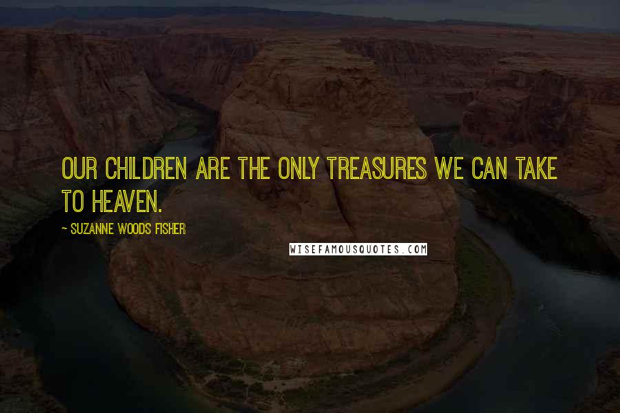 Suzanne Woods Fisher Quotes: Our children are the only treasures we can take to heaven.