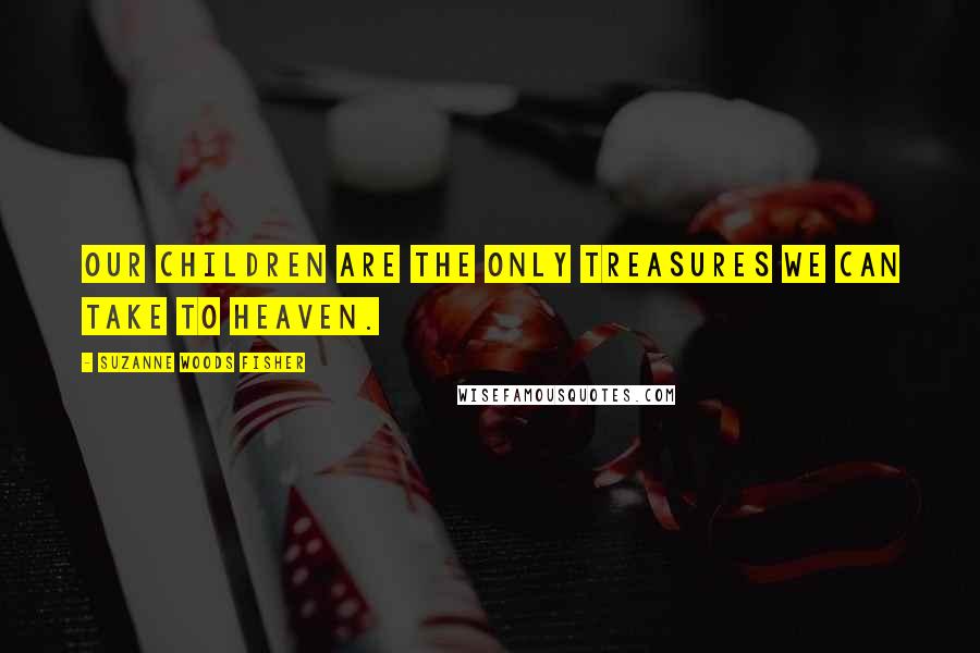 Suzanne Woods Fisher Quotes: Our children are the only treasures we can take to heaven.