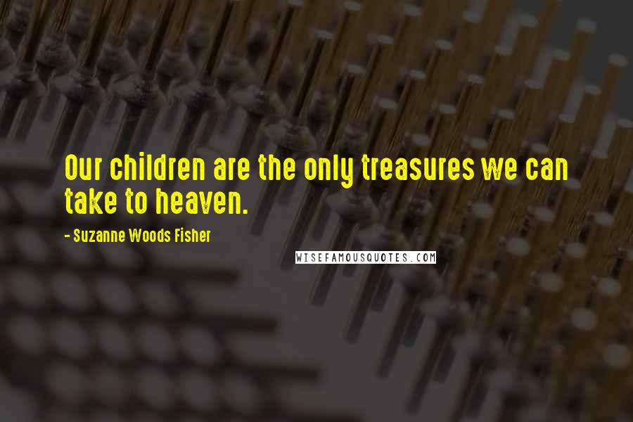 Suzanne Woods Fisher Quotes: Our children are the only treasures we can take to heaven.