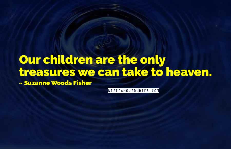 Suzanne Woods Fisher Quotes: Our children are the only treasures we can take to heaven.