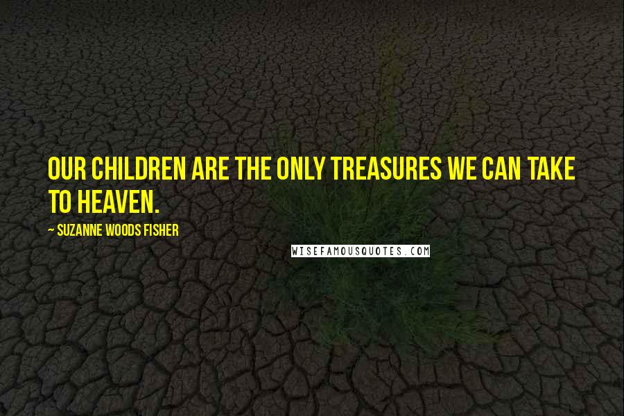 Suzanne Woods Fisher Quotes: Our children are the only treasures we can take to heaven.