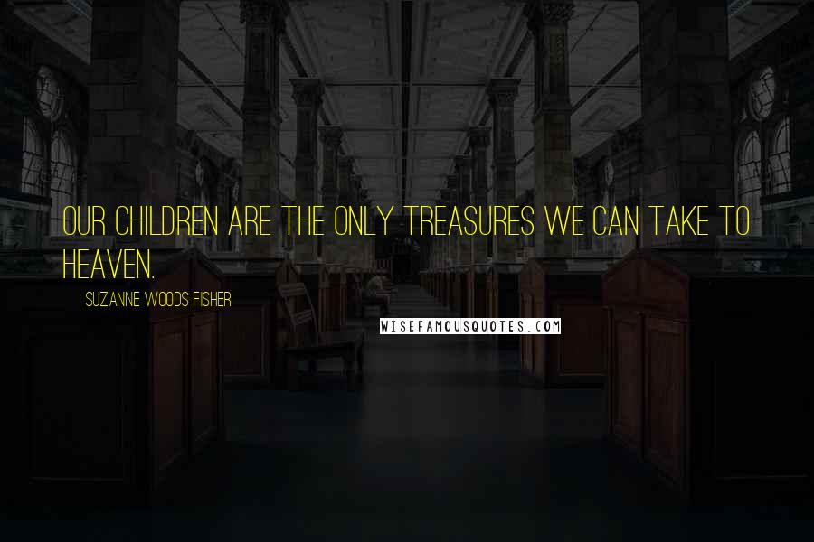 Suzanne Woods Fisher Quotes: Our children are the only treasures we can take to heaven.