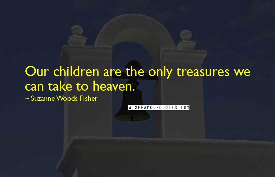 Suzanne Woods Fisher Quotes: Our children are the only treasures we can take to heaven.