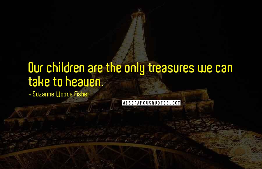 Suzanne Woods Fisher Quotes: Our children are the only treasures we can take to heaven.