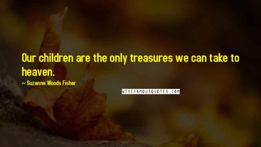 Suzanne Woods Fisher Quotes: Our children are the only treasures we can take to heaven.