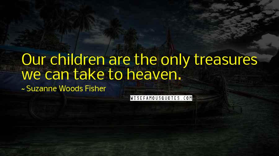 Suzanne Woods Fisher Quotes: Our children are the only treasures we can take to heaven.