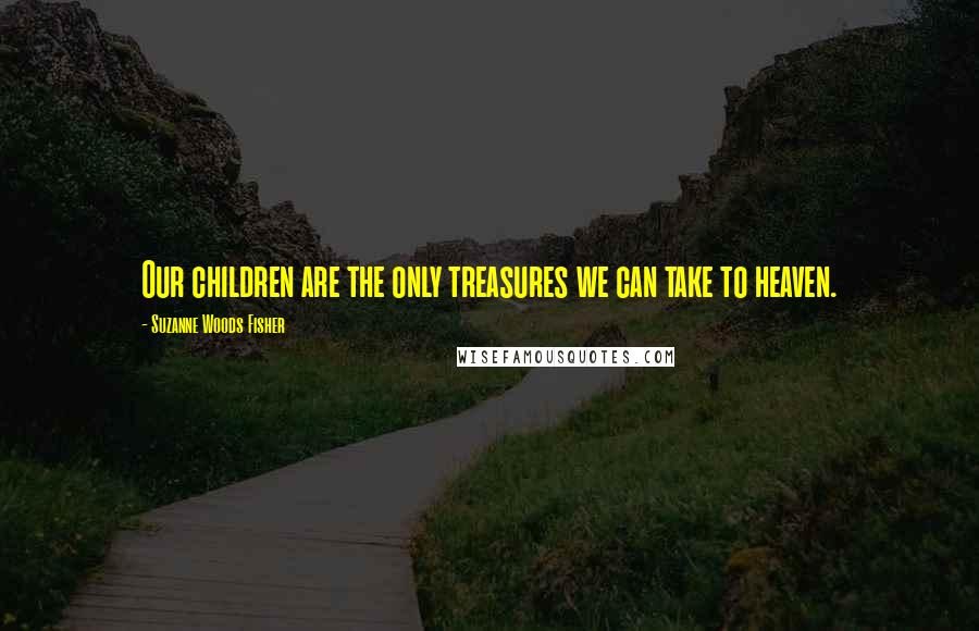 Suzanne Woods Fisher Quotes: Our children are the only treasures we can take to heaven.