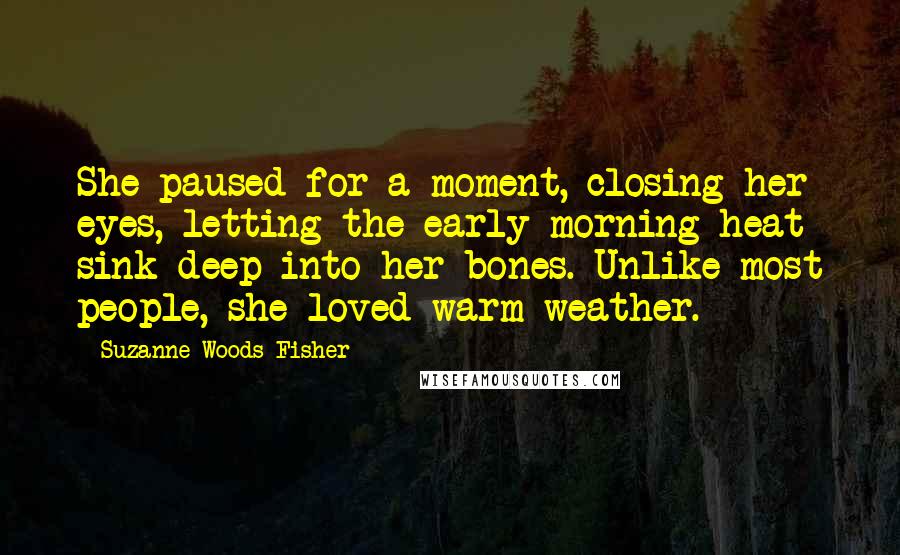 Suzanne Woods Fisher Quotes: She paused for a moment, closing her eyes, letting the early morning heat sink deep into her bones. Unlike most people, she loved warm weather.