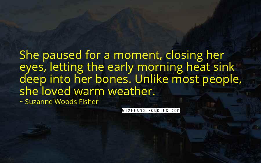 Suzanne Woods Fisher Quotes: She paused for a moment, closing her eyes, letting the early morning heat sink deep into her bones. Unlike most people, she loved warm weather.