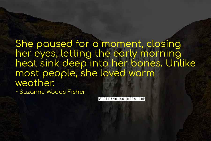 Suzanne Woods Fisher Quotes: She paused for a moment, closing her eyes, letting the early morning heat sink deep into her bones. Unlike most people, she loved warm weather.