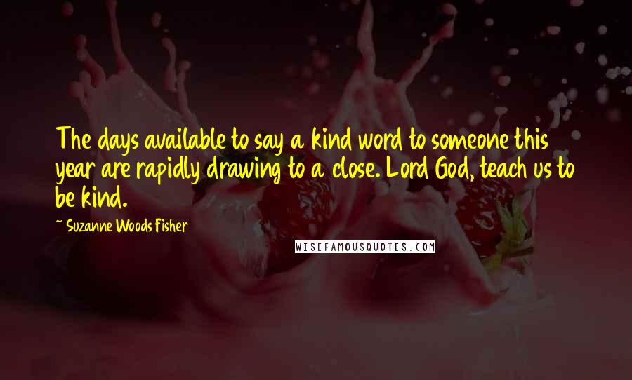 Suzanne Woods Fisher Quotes: The days available to say a kind word to someone this year are rapidly drawing to a close. Lord God, teach us to be kind.