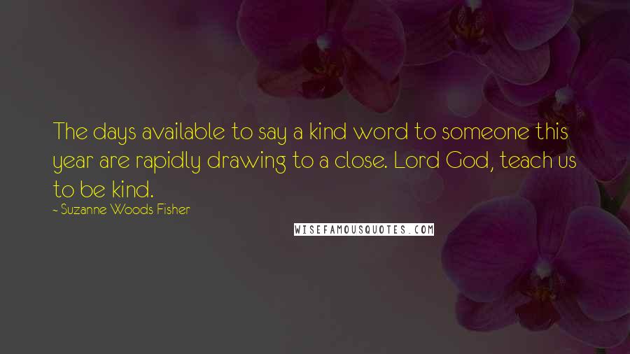 Suzanne Woods Fisher Quotes: The days available to say a kind word to someone this year are rapidly drawing to a close. Lord God, teach us to be kind.