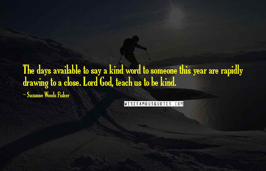 Suzanne Woods Fisher Quotes: The days available to say a kind word to someone this year are rapidly drawing to a close. Lord God, teach us to be kind.