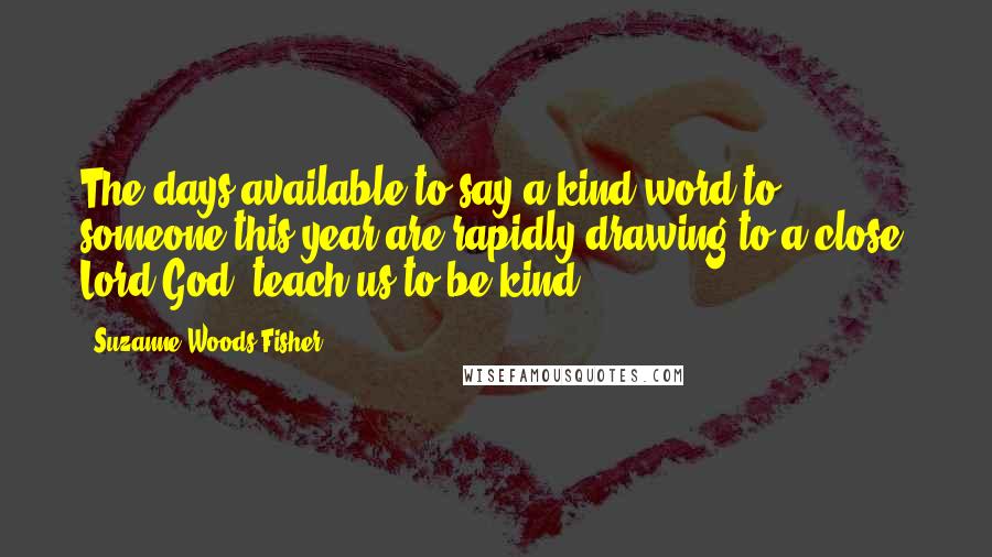 Suzanne Woods Fisher Quotes: The days available to say a kind word to someone this year are rapidly drawing to a close. Lord God, teach us to be kind.