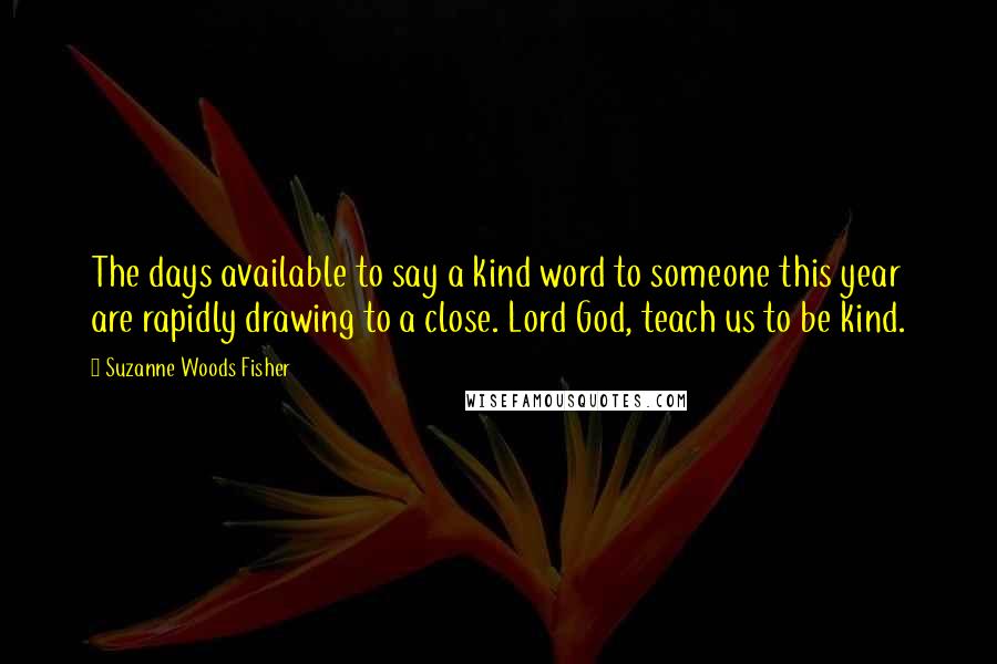 Suzanne Woods Fisher Quotes: The days available to say a kind word to someone this year are rapidly drawing to a close. Lord God, teach us to be kind.