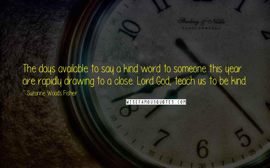 Suzanne Woods Fisher Quotes: The days available to say a kind word to someone this year are rapidly drawing to a close. Lord God, teach us to be kind.