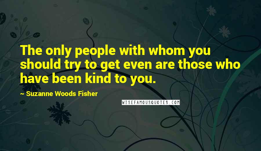 Suzanne Woods Fisher Quotes: The only people with whom you should try to get even are those who have been kind to you.