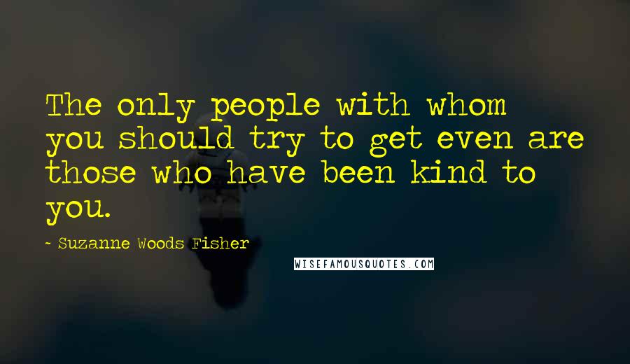 Suzanne Woods Fisher Quotes: The only people with whom you should try to get even are those who have been kind to you.