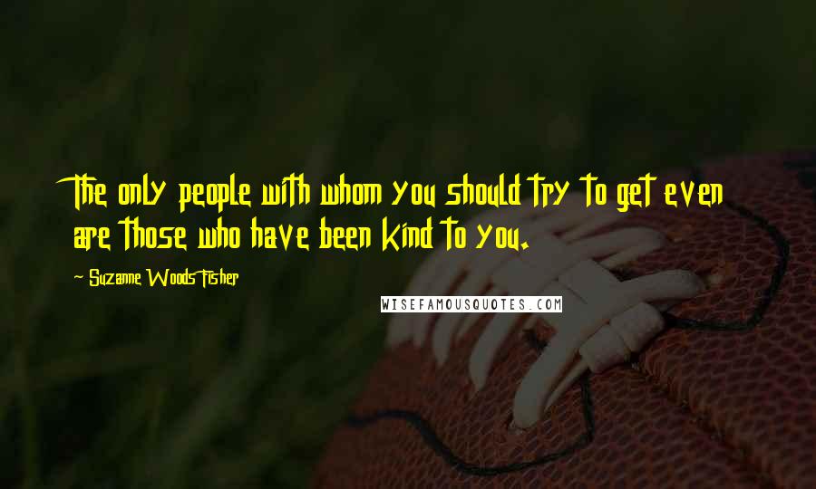 Suzanne Woods Fisher Quotes: The only people with whom you should try to get even are those who have been kind to you.