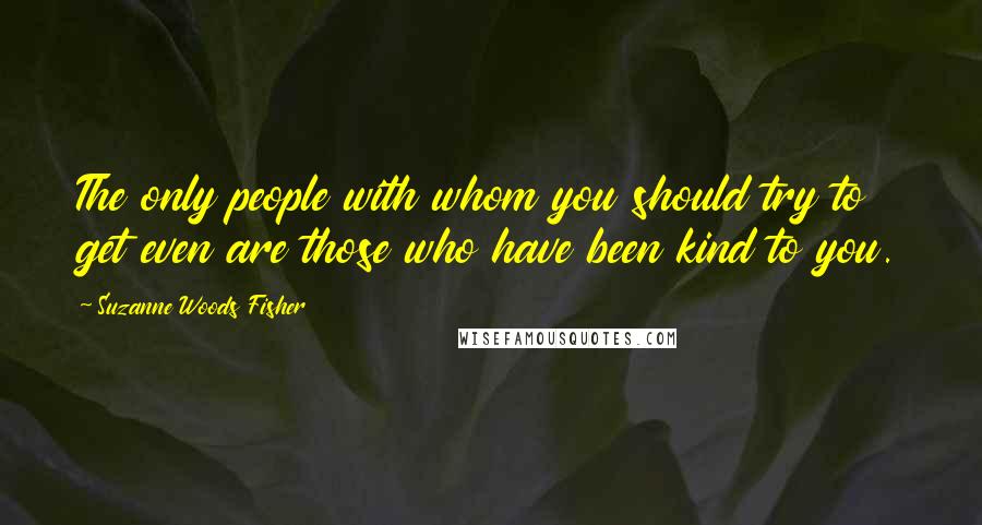 Suzanne Woods Fisher Quotes: The only people with whom you should try to get even are those who have been kind to you.