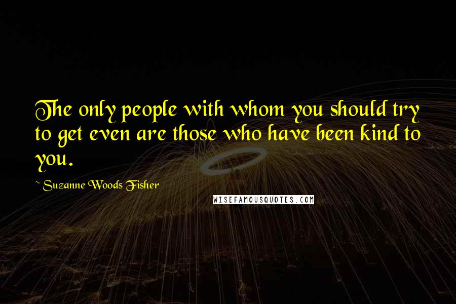 Suzanne Woods Fisher Quotes: The only people with whom you should try to get even are those who have been kind to you.