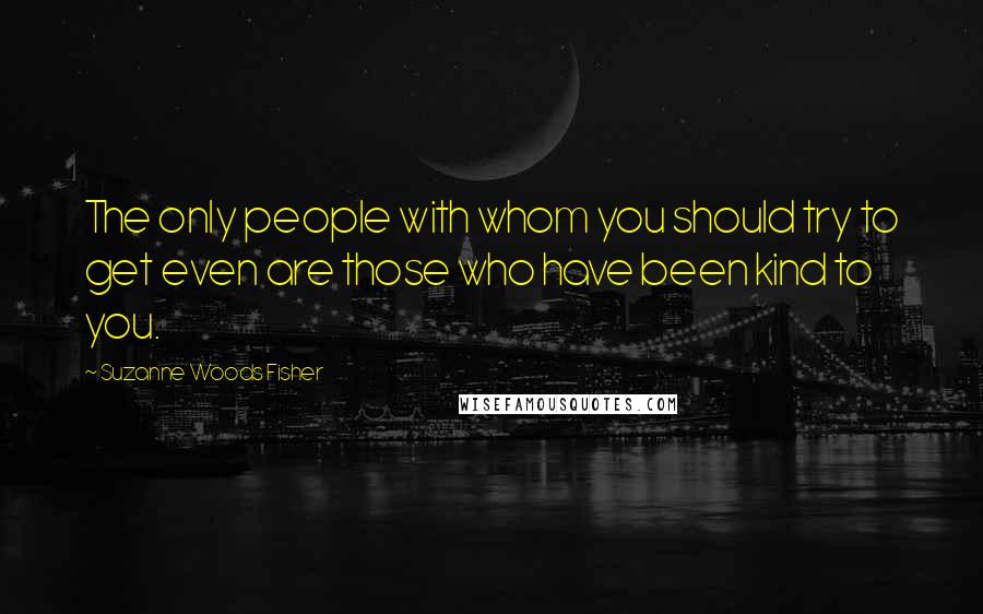 Suzanne Woods Fisher Quotes: The only people with whom you should try to get even are those who have been kind to you.