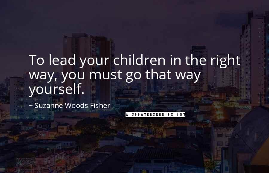 Suzanne Woods Fisher Quotes: To lead your children in the right way, you must go that way yourself.