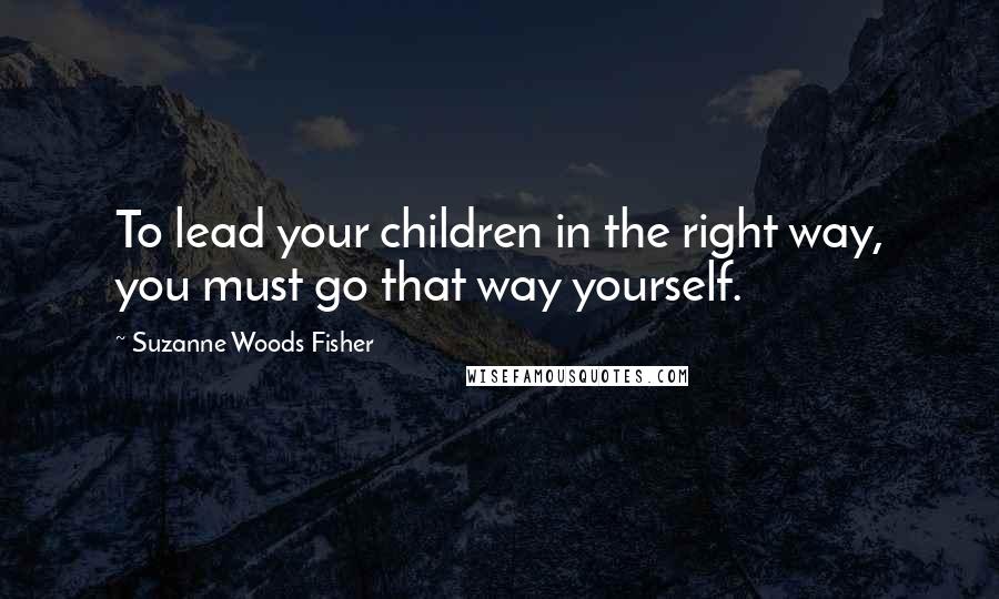 Suzanne Woods Fisher Quotes: To lead your children in the right way, you must go that way yourself.