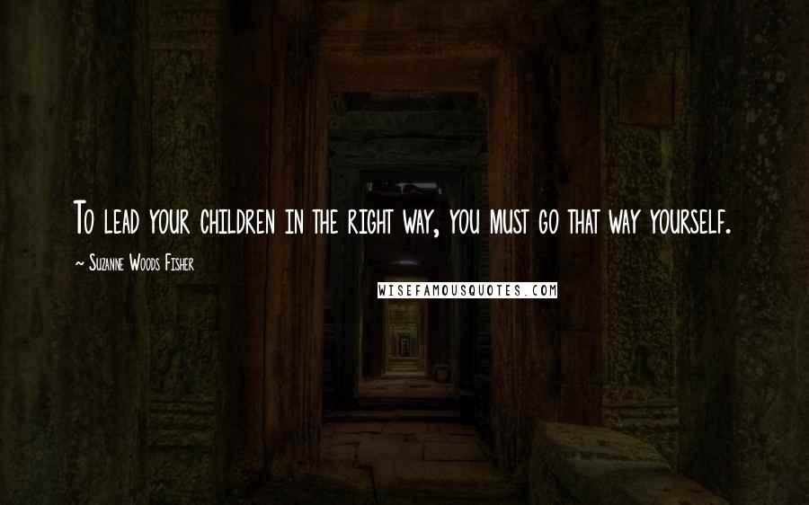 Suzanne Woods Fisher Quotes: To lead your children in the right way, you must go that way yourself.