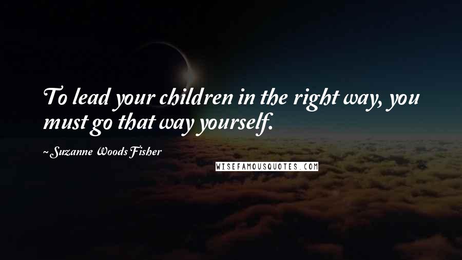 Suzanne Woods Fisher Quotes: To lead your children in the right way, you must go that way yourself.
