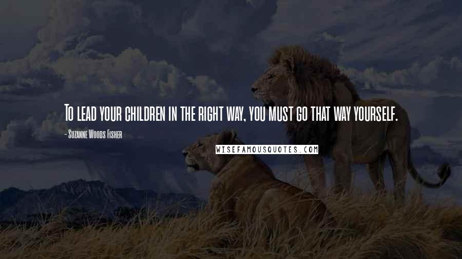 Suzanne Woods Fisher Quotes: To lead your children in the right way, you must go that way yourself.