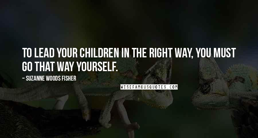 Suzanne Woods Fisher Quotes: To lead your children in the right way, you must go that way yourself.