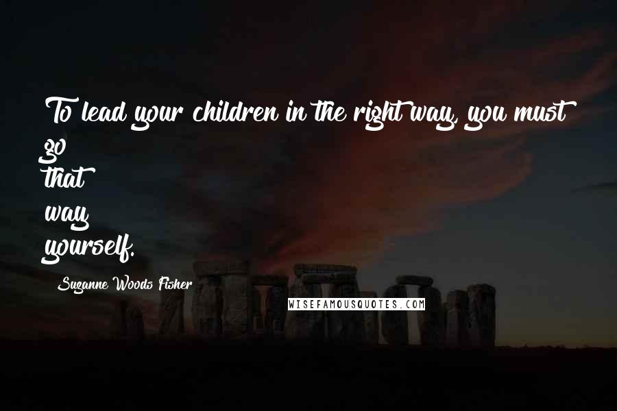 Suzanne Woods Fisher Quotes: To lead your children in the right way, you must go that way yourself.