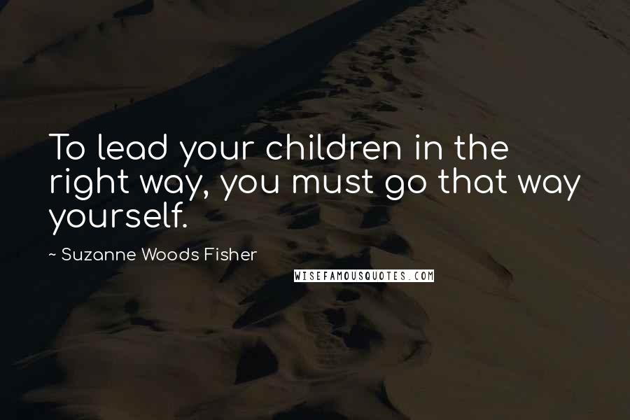 Suzanne Woods Fisher Quotes: To lead your children in the right way, you must go that way yourself.