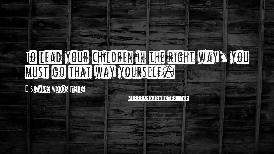 Suzanne Woods Fisher Quotes: To lead your children in the right way, you must go that way yourself.