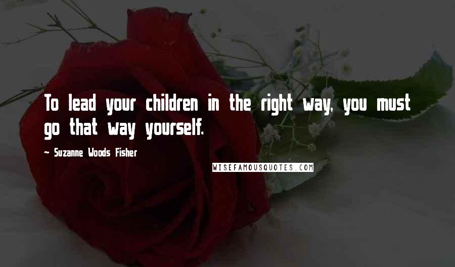 Suzanne Woods Fisher Quotes: To lead your children in the right way, you must go that way yourself.