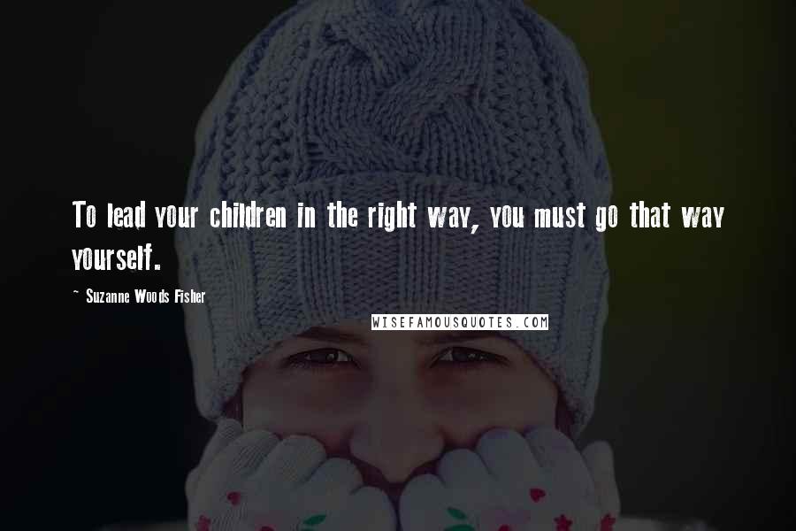 Suzanne Woods Fisher Quotes: To lead your children in the right way, you must go that way yourself.