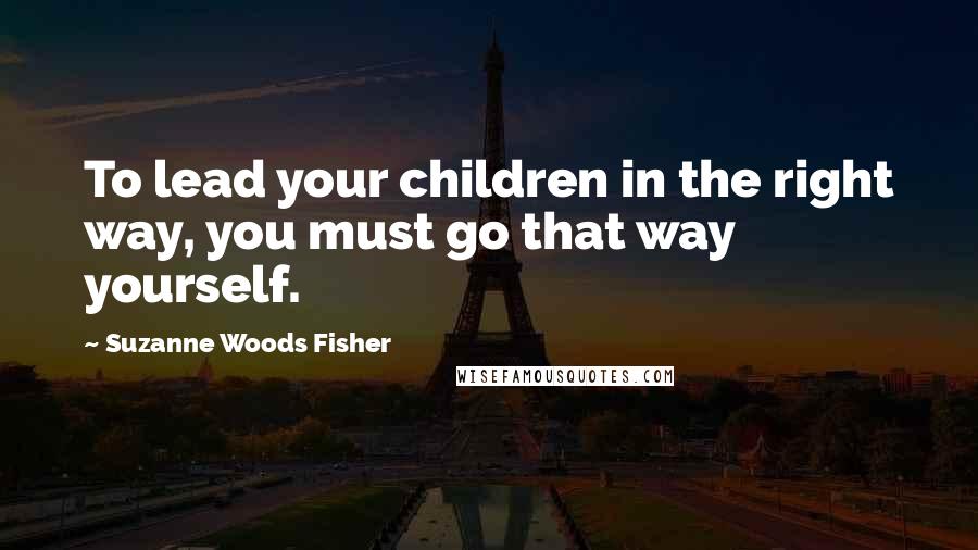 Suzanne Woods Fisher Quotes: To lead your children in the right way, you must go that way yourself.