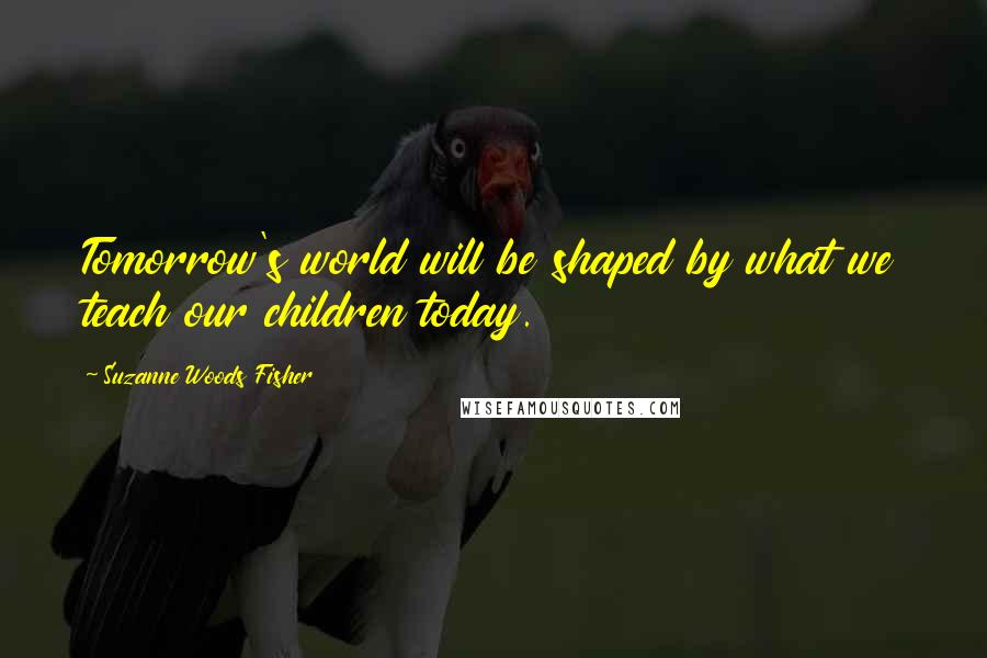 Suzanne Woods Fisher Quotes: Tomorrow's world will be shaped by what we teach our children today.